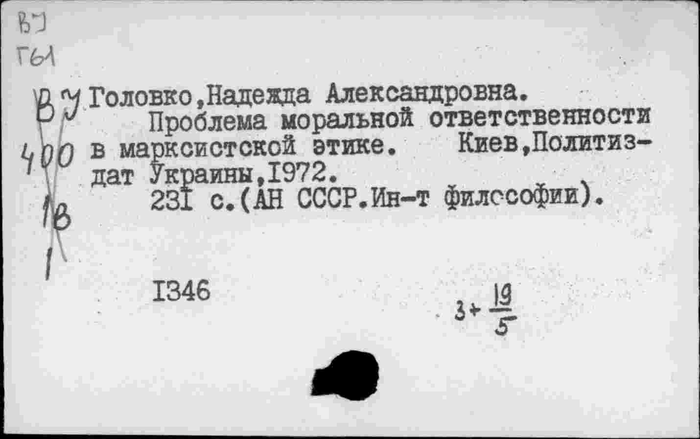 ﻿Головко,Надежда Александровна.
Проблема моральной ответственности в марксистской этике. Киев»Политиздат Украины,1972.
231 с.(АН СССР.Ин-т философии).
1346